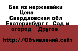 Бак из нержавейки › Цена ­ 15 000 - Свердловская обл., Екатеринбург г. Сад и огород » Другое   